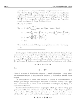 4-72                                                                                   Statique et Quasi-statique

              Avant de commencer, on pourrait v´riﬁer si l’expression du champ donn´ est
                                                  e                                        e
              bien celle d’un champ ´lectrique statique. Pour ce faire, il faut remplir deux
                                      e
              conditions. D’abord, le temps ne doit pas intervenir ; ce qui est le cas. Ensuite,
              il faut que le champ soit conservatif puisque, selon l’´quation de Faraday,
                                                                        e
              ∇ × E = 0 en statique. La v´riﬁcation permet d’aﬃrmer que l’expression
                                              e
              remplie les exigences du champ ´lectrique statique.
                                              e
              De (4.6), on obtient :
                                        (0,1,1)
              Wab = (3 × 10−6 )                   zay + yaz · (dxax + dyay + dzaz )
                                       C(0,0,0)
                                          1                    1                                1                1√
                               −6                                                     −6            2
                    = (3 × 10 )             z dy +                 y dz       = (3 × 10 )           y dy +            z dz
                                        0                  0                                0                0
                                                  1                       1
                               −6        y3                    2z 3/2
                    = (3 × 10 )                       +
                                         3        0              3        0
                    = 3µJ .

              On obtiendrait un r´sultat identique en int´grant sur tout autre parcours, e.g.
                                 e                       e
              z = y.


           Le voltage peut aussi ˆtre d´duit des math´matiques. On sait que le champ E statique
                                  e     e               e
       est conservatif car son int´grale de ligne est nulle pour un parcours ferm´. La preuve vient
                                  e                                              e
       de l’´quation de Faraday sous la forme diﬀ´rentielle, dans laquelle la d´riv´e par rapport
            e                                         e                          e e
       au temps de B est nulle. Or, le rotationnel d’un gradient est toujours nul. Ce qui am`ne a
                                                                                              e `
       dire que le champ E statique correspond ` un gradient d’une fonction qui est le voltage :
                                                    a

                                              ∇ × E = 0 = ∇ × ∇V

       donc
                                                          E = − ∇V .                                                         (4.8)
                                                                      ↑

       On aurait pu utiliser le th´or`me de Stoke pour trouver la mˆme chose. Le signe n´gatif
                                  e e                                 e                       e
       veut simplement faciliter la relation entre le voltage et la diﬀ´rence de potentiel d´ﬁnie
                                                                       e                      e
       ci-apr`s.
             e
           On peut g´n´raliser la notion pour introduire la fonction de potentiel Φ valide en
                      e e
       statique, quasi-statique mais aussi pour des signaux variant dans le temps. Elle s’appa-
       rente ` un champ dans la mesure o` elle est une fonction de l’espace, e.g. Φ(x, y, z) en
              a                             u
       coordonn´es cart´siennes.
                  e      e
           Sa d´monstration math´matique est un peu plus diﬃcile que celle du voltage quoi-
                e                  e
       qu’elle y ressemble. Tout d´bute avec l’´quation de Gauss sur les charges magn´tiques
                                    e            e                                          e
       ´crite sous forme diﬀ´rentielle. On sait que la divergence d’un rotationnel est toujours
       e                     e
       nul. Ainsi B est ´gal au rotationnel d’une fonction qui est appel´e le potentiel vecteur A :
                        e                                               e

                                            ∇ · B = 0 = ∇ · (∇ × A)
 