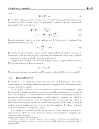 4.3 Voltage et potentiel                                                                                          4-73

donc :
                                              B = ∇×A .                                                  (4.9)
Le potentiel vecteur n’a aucun sens physique, c’est un ˆtre purement math´matique. Son
                                                       e                  e
seul avantage r´side lors des calculs de rayonnement. Utilisant (4.9) dans l’´quation de
               e                                                             e
Faraday (3.16), il en d´coule que :
                       e
                                                     d∇×A
                                  ∇×E = −                                                              (4.10)
                                                       dt
                                                                   dA
                                         0 = −∇ × E +                       .                          (4.11)
                                                                   dt
On est maintenant rendu, ` un point similaire avec le voltage car le rotationnel d’un
                             a
gradient est toujours nul, d’o` :
                               u
                                                 dA
                                           E+       = −∇Φ .                                            (4.12)
                                                 dt   ↑

La fonction Φ est le potentiel scalaire ou plus simplement, le potentiel. Il repr´sente la
                                                                                 e
quantit´ de travail par unit´ de charge demand´e pour amener une charge test q de l’inﬁni
       e                    e                 e
– o` on assume un potentiel nul – jusqu’au point (x, y, z).
   u
   Lorsque dA/dt tend vers z´ro comme en statique et quasi-statique, les deux quantit´s
                               e                                                        e
V et Φ sont confondues. Tout se r´sume ` :
                                   e      a

                                             Vab = Φb − Φa .                                           (4.13)

On comprend pourquoi sont appel´s indiﬀ´remment voltage et diﬀ´rence de potentiel2 .
                               e       e                      e


4.3.1       ´
            Equipotentielle
La relation V = cte d´ﬁnit une surface dans un espace en 3 dimensions – une courbe
                         e
dans un espace ` 2 dimensions. Cette surface est une ´quipotentielle : tout point sur cette
                 a                                     e
surface a le mˆme potentiel.
               e
    Or, le gradient d’une fonction est un vecteur qui pointe dans la direction de la plus
forte pente de la fonction au point consid´r´ ; son amplitude vaut justement la grandeur de
                                          ee
cette pente maximale. Un skieur qui voudrait atteindre une vitesse instantan´e maximale,
                                                                                e
suivrait une trajectoire qui repr´senterait le gradient n´gatif – il descend – du relief de la
                                 e                       e
montagne. Dans l’analogie du skieur, les ´quipotentielles correspondent aux courbes de
                                            e
niveau de la montagne que l’on voit sur une carte topographique. Selon (4.8), le champ E
statique ou quasi-statique est aussi ce vecteur issu d’un gradient – le voltage ; il d´pend
                                                                                       e
donc de la variation du voltage dans l’espace.
    Il en r´sulte que les ´quipotentielles et les lignes de champ ´lectrique se coupent a
           e               e                                         e                       `
angle droit (an × ∇Φ = 0 avec an , le vecteur unitaire perpendiculaire a l’´quipotentielle)
                                                                          ` e
comme le montre la ﬁgure 4.7.
   2
    Attention, les termes de potentiel, voltage ou tension d´signent tous la mˆme quantit´ physique en
                                                                e                   e           e
statique ou quasi-statique ; le potentiel ou potentiel scalaire de (4.12) est la notion plus g´n´rale qui reste
                                                                                              e e
toujours valide.
 