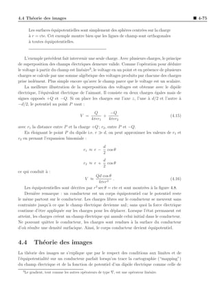4.4 Th´orie des images
      e                                                                                               4-75

        Les surfaces ´quipotentielles sont simplement des sph`res centr´es sur la charge
                     e                                       e         e
        a r = cte. Cet exemple montre bien que les lignes de champ sont orthogonales
        `
        a toutes ´quipotentielles.
        `        e


    L’exemple pr´c´dent fait intervenir une seule charge. Avec plusieurs charges, le principe
                  e e
de superposition des champs ´lectriques demeure valide. Comme l’op´ration pour d´duire
                               e                                         e              e
                                          3
le voltage ` partir du champ est lin´aire , le voltage en un point et en pr´sence de plusieurs
            a                       e                                      e
charges se calcule par une somme alg´brique des voltages produits par chacune des charges
                                      e
prise isol´ment. Plus simple encore qu’avec le champ parce que le voltage est un scalaire.
          e
    La meilleure illustration de la superposition des voltages est obtenue avec le dipˆle  o
´lectrique, l’´quivalent ´lectrique de l’aimant. Il consiste en deux charges ´gales mais de
e             e          e                                                     e
signes oppos´s +Q et −Q. Si on place les charges sur l’axe z, l’une a d/2 et l’autre a
              e                                                            `                 `
−d/2, le potentiel au point P vaut :
                                                 Q       −Q
                                         V =          +                                      (4.15)
                                                4πǫr1   4πǫr2
avec r1 la distance entre P et la charge +Q ; r2 , entre P et −Q.
    En ´loignant le point P du dipˆle i.e. r ≫ d, on peut approximer les valeurs de r1 et
       e                            o
r2 en prenant l’expansion binomiale :
                                                        d
                                           r1 ≈ r −       cos θ
                                                        2
                                                       d
                                           r2 ≈ r +      cos θ
                                                       2
ce qui conduit ` :
               a
                                             Qd cos θ
                                            V ≈         .                              (4.16)
                                               4πǫr 2
    Les ´quipotentielles sont d´crites par r 2 sec θ = cte et sont montr´es a la ﬁgure 4.8.
        e                       e                                       e `
    Derni`re remarque : un conducteur est un corps ´quipotentiel car le potentiel reste
          e                                               e
le mˆme partout sur le conducteur. Les charges libres sur le conducteur se meuvent sans
     e
contrainte jusqu’` ce que le champ ´lectrique devienne nul ; sans quoi la force ´lectrique
                  a                   e                                            e
continue d’ˆtre appliqu´e sur les charges pour les d´placer. Lorsque l’´tat permanent est
             e           e                             e                 e
atteint, les charges cr´ent un champ ´lectrique qui annule celui initial dans le conducteur.
                       e               e
Ne pouvant quitter le conducteur, les charges sont rendues ` la surface du conducteur
                                                                  a
d’o` r´sulte une densit´ surfacique. Ainsi, le corps conducteur devient ´quipotentiel.
   u e                   e                                                 e


4.4        Th´orie des images
             e
La th´orie des images ne s’explique que par le respect des conditions aux limites et de
      e
l’´quipotentialit´ sur un conducteur parfait lorsqu’on trace la cartographie (“mapping”)
  e              e
du champ ´lectrique et de la fonction de potentiel d’un dipˆle ´lectrique comme celle de
           e                                                o e
  3
      Le gradient, tout comme les autres op´rateurs de type ∇, est une op´rateur lin´aire.
                                           e                             e          e
 