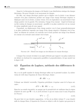 4-78                                                                Statique et Quasi-statique

           Jusqu’ici, la discussion des images a ´t´ limit´e ` une distribution statique des charges
                                                 ee       e a
       ´lectriques. On peut l’´tendre ` un mouvement de charges.
       e                        e       a
           En eﬀet, une charge ´lectrique positive qui se d´place vers la droite a une distance
                                  e                            e                     `
       contante d’un plan conducteur produit une image d’une charge ´lectrique n´gative se
                                                                              e           e
       d´pla¸ant aussi vers la droite, ` mˆme vitesse. Ceci est ´quivalent a un mouvement d’une
         e c                            a e                      e           `
       charge positive vers la gauche. Par extension, l’image d’un courant – lequel est form´ par
                                                                                               e
       un ﬂot continu de charges en mouvement– parall`le ` un plan conducteur est un courant
                                                           e a
       de mˆme amplitude mais de sens oppos´.
            e                                    e
           Cependant, un d´placement d’une charge positive vers le haut perpendiculairement
                              e
       a un plan conducteur engendre une image d’une charge n´gative s’´loignant vers le bas.
       `                                                            e          e
       Ainsi, un ´l´ment de courant ` la verticale vers le haut produit une image d’un ´l´ment
                  ee                   a                                                    ee
       de courant ` la verticale aussi orient´ vers le haut.
                   a                         e
                                                I           I
                                                                            I
                                          d

                     conducteur parfait
                                          d
                                                I′
                               images                                        I′
                                                            I′

                 Figure 4.10 – Th´orie des images sur des ´l´ments de courant ´lectrique.
                                 e                        ee                  e

           L’image d’un courant circulant ` un angle arbitraire par rapport a un plan conducteur
                                          a                                 `
       est d´duit en r´solvant les composantes parall`les et perpendiculaires, tel que montr´ sur
            e         e                              e                                      e
       la ﬁgure 4.10


       4.5      ´
                Equation de Laplace, m´thode des diﬀ´rences ﬁ-
                                      e             e
                nies
       On a vu de quelle mani`re le champ ´lectrique inﬂue sur le potentiel scalaire. La substi-
                                e           e
       tution de (4.8) dans l’´quation de Gauss ´lectrique, donne :
                              e                 e

                                              −∇ · ǫ∇V = ρ .

       Utilisant une identit´ vectorielle, l’´quation pr´c´dente s’exprime aussi de la fa¸on sui-
                            e                e          e e                              c
       vante :
                                       ǫ∇2 V + ∇ǫ · ∇V = −ρ .                              (4.17)
       Dans les cas usuels rencontr´s, on assume que la permittivit´ est uniforme dans la r´gion
                                     e                               e                       e
       d’int´rˆt de sorte que ∇ǫ = 0, et (4.17) devient ce qui est connu sous le nom d’´quation
            ee                                                                           e
       de Poisson :
                                                         ρ
                                              ∇2 V = − .                                    (4.18)
                                                         ǫ
       On peut faire ici une derni`re supposition : le lieu o` on d´sire estimer V a une densit´
                                    e                        u      e                            e
       nulle de charges libres. L’´quation de Poisson se r´duit ` celle de Laplace qui gouverne le
                                  e                        e    a
 