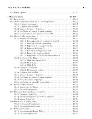 `
TABLE DES MATIERES                                                                                                ix

   9.9   Lignes ` pertes . . . . . . . . . . . . . . . . . . . . . . . . . . . . . . . . . 9-331
                a

10 Guide d’ondes                                                                                     10-343
   10.1 Introduction . . . . . . . . . . . . . . . . . . . . . . . . . .   .   .   .   .   .   .   . . . 10-343
   10.2 Modes sup´rieurs dans un guide ` plaques parall`les . . . .
                    e                        a              e              .   .   .   .   .   .   . . . 10-345
        10.2.1 Fr´quence de coupure . . . . . . . . . . . . . . . . .
                  e                                                        .   .   .   .   .   .   . . . 10-347
        10.2.2 Longueur d’onde guid´e . . . . . . . . . . . . . . .
                                         e                                 .   .   .   .   .   .   . . . 10-349
        10.2.3 Vitesses de phase et de groupe . . . . . . . . . . . .      .   .   .   .   .   .   . . . 10-350
        10.2.4 Imp´dance intrins`que en mode sup´rieur . . . . . .
                     e              e                 e                    .   .   .   .   .   .   . . . 10-351
        10.2.5 Correspondance avec lignes en mode TEM . . . . .            .   .   .   .   .   .   . . . 10-352
   10.3 Guide d’ondes rectangulaire . . . . . . . . . . . . . . . . .      .   .   .   .   .   .   . . . 10-354
        10.3.1 Analyse math´matique . . . . . . . . . . . . . . . .
                                e                                          .   .   .   .   .   .   . . . 10-355
               10.3.1.1 D´veloppement des ´quations de Maxwell
                            e                  e                           .   .   .   .   .   .   . . . 10-356
               10.3.1.2 Choix du mode de transmission . . . . . .          .   .   .   .   .   .   . . . 10-357
                                                          ¯
               10.3.1.3 Expression des champs selon Hz . . . . . .         .   .   .   .   .   .   . . . 10-358
                          ´                     ¯
               10.3.1.4 Equation d’onde en Hz . . . . . . . . . . .        .   .   .   .   .   .   . . . 10-358
               10.3.1.5 R´solution de l’´quation d’onde . . . . . .
                            e                e                             .   .   .   .   .   .   . . . 10-358
               10.3.1.6 Respect des conditions limites . . . . . . .       .   .   .   .   .   .   . . . 10-360
               10.3.1.7 Expressions ﬁnales des autres composantes          .   .   .   .   .   .   . . . 10-361
        10.3.2 Quelques modes T Emn . . . . . . . . . . . . . . . .        .   .   .   .   .   .   . . . 10-361
               10.3.2.1 Mode fondamental T E10 . . . . . . . . . .         .   .   .   .   .   .   . . . 10-361
               10.3.2.2 Mode T E20 . . . . . . . . . . . . . . . . .       .   .   .   .   .   .   . . . 10-363
               10.3.2.3 Mode T E11 . . . . . . . . . . . . . . . . .       .   .   .   .   .   .   . . . 10-364
        10.3.3 Principaux param`tres . . . . . . . . . . . . . . . .
                                    e                                      .   .   .   .   .   .   . . . 10-365
               10.3.3.1 Fr´quence de coupure . . . . . . . . . . .
                             e                                             .   .   .   .   .   .   . . . 10-366
        10.3.4 Longueur d’onde guid´e . . . . . . . . . . . . . . .
                                         e                                 .   .   .   .   .   .   . . . 10-367
        10.3.5 Vitesses de phase et de groupe . . . . . . . . . . . .      .   .   .   .   .   .   . . . 10-368
        10.3.6 Imp´dance intrins`que en mode sup´rieur . . . . . .
                     e              e                 e                    .   .   .   .   .   .   . . . 10-369
        10.3.7 Mode Transverse Magn´tique . . . . . . . . . . . .
                                           e                               .   .   .   .   .   .   . . . 10-369
        10.3.8 Conclusion sur les guides rectangulaires . . . . . . .      .   .   .   .   .   .   . . . 10-370
   10.4 Guide d’ondes circulaire . . . . . . . . . . . . . . . . . . .     .   .   .   .   .   .   . . . 10-371
        10.4.1 Expressions des champs . . . . . . . . . . . . . . .        .   .   .   .   .   .   . . . 10-371
        10.4.2 Param`tres principaux . . . . . . . . . . . . . . . .
                        e                                                  .   .   .   .   .   .   . . . 10-374
   10.5 Puissance et ´nergie (T E10 rectangulaire) . . . . . . . . . .
                       e                                                   .   .   .   .   .   .   . . . 10-377
        10.5.1 Puissance transport´e . . . . . . . . . . . . . . . .
                                       e                                   .   .   .   .   .   .   . . . 10-377
               ´
        10.5.2 Energie emmagasin´e par unit´ de longueur . . . .
                                      e         e                          .   .   .   .   .   .   . . . 10-378
        10.5.3 Vitesse de l’´nergie . . . . . . . . . . . . . . . . . .
                              e                                            .   .   .   .   .   .   . . . 10-378
   10.6 Pertes dans le guide d’ondes . . . . . . . . . . . . . . . . .     .   .   .   .   .   .   . . . 10-378
        10.6.1 Pertes dans le conducteur . . . . . . . . . . . . . .       .   .   .   .   .   .   . . . 10-379
        10.6.2 Pertes dans le di´lectrique . . . . . . . . . . . . . .
                                  e                                        .   .   .   .   .   .   . . . 10-381
   10.7 Cavit´s r´sonnantes . . . . . . . . . . . . . . . . . . . . . .
              e e                                                          .   .   .   .   .   .   . . . 10-382
        10.7.1 Expressions des champs T Emnp . . . . . . . . . . .         .   .   .   .   .   .   . . . 10-382
        10.7.2 Param`tres principaux . . . . . . . . . . . . . . . .
                        e                                                  .   .   .   .   .   .   . . . 10-383
 