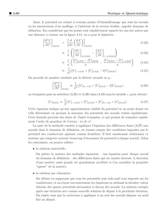 4-80                                                                                Statique et Quasi-statique

          Ainsi, le potentiel est estim´ ` certains points d’´chantillonnage que sont les noeuds
                                       ea                      e
       ou les intersections d’un maillage, ` l’int´rieur de la section ´tudi´e, appel´e domaine de
                                           a      e                    e    e        e
       d´ﬁnition. En consid´rant que les points sont r´guli`rement espac´s les uns des autres par
        e                    e                          e    e             e
       une distance a comme sur la ﬁgure 4.11, on a pour le laplacien :
                    ∂2 V                       ∂     ∂V
                                     =                                                                  (4.22)
                    ∂x2    (0,0,0)             ∂x    ∂x       (0,0,0)

                                          1         ∂V                      ∂V
                                     ≈                                  −                               (4.23)
                                          a         ∂x     (a/2,0,0)        ∂x   (−a/2,0,0)

                                       1 [V ](a,0,0) − [V ](0,0,0)      [V ](0,0,0) − [V ](−a,0,0)
                                     ≈                               −                                  (4.24)
                                       a               a                             a
                                       1
                                     ≈ 2 ([V ](−a,0,0) + [V ](a,0,0) − 2[V ](0,0,0) ) .                 (4.25)
                                       a
       On proc`de de mani`re similaire par la d´riv´e seconde en y :
              e          e                     e e
                            ∂2 V                    1
                                               ≈       ([V ](0,−a,0) + [V ](0,a,0) − 2[V ](0,0,0) ) ,   (4.26)
                            ∂y 2     (0,0,0)        a2

       on r´organise puis on substitue (4.25) et (4.26) dans (4.19) sans la variable z, pour obtenir :
           e
                                       1
                      [V ](0,0,0) ≈      ([V ](−a,0,0) + [V ](a,0,0) + [V ](0,−a,0) + [V ](0,a,0) ) .   (4.27)
                                       4
       Cette ´quation indique qu’une approximation valable du potentiel en un point donn´ est
              e                                                                              e
       celle d´termin´e en prenant la moyenne des potentiels des noeuds voisins ´quidistants.
              e       e                                                             e
       Cette formule provient des s´ries de Taylor tronqu´es, ce qui permet de connaˆ rapide-
                                    e                      e                          ıtre
                                                      2
       ment l’ordre de grandeur de l’erreur : ici de a .
           La suite de la m´thode consiste ` appliquer l’´quation des diﬀ´rences ﬁnies (4.27) aux
                           e                 a           e               e
       noeuds dans le domaine de d´ﬁnition, en tenant compte des conditions impos´es par le
                                      e                                                 e
       potentiel des conducteurs agissant comme fronti`res. Il faut maintenant solutionner ce
                                                          e
       syst`me qui comporte souvent beaucoup d’inconnues (le potentiel a chaque noeud). Selon
            e                                                             `
       les contraintes, on pourra utiliser :
          • la solution matricielle :
             On g´n`re la matrice des multiples ´quations – une ´quation pour chaque noeud
                  e e                            e                e
             du domaine de d´ﬁnition – des diﬀ´rences ﬁnies qui est ensuite invers´e. L’inversion
                             e                e                                    e
             d’une matrice aussi grande est grandement acc´l´r´e si l’on consid`re la propri´t´
                                                            ee e                 e            ee
             “sparse” de la matrice.

          • la solution par relaxation :
             On d´bute en supposant que tous les potentiels sont nuls sauf ceux impos´s sur les
                  e                                                                       e
             conducteurs, et on r´sout successivement les ´quations en utilisant la derni`re valeur
                                 e                        e                              e
             obtenue des quatre potentiels n´cessaires ` chacun des noeuds. La solution corrig´e
                                             e         a                                         e
             apr`s une it´ration sert comme nouvelle solution de d´part a la prochaine it´ration.
                e        e                                         e     `                  e
             On r´p`te tant que la correction ` appliquer ` un seul des noeuds d´passe un seuil
                  e e                          a            a                       e
             ﬁx´ au d´part.
               e      e
 
