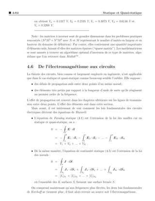 4-84                                                                            Statique et Quasi-statique

             on obtient Va = 0.1317 V, Vb = 0.2195 V, Vc = 0.3073 V, Vd = 0.6146 V et
             Ve = 0.3268 V.


           Note : les matrices ` inverser sont de grandes dimensions dans les probl`mes pratiques
                               a                                                    e
                      2  2     2    2
       rencontr´s (N M × N M avec N et M repr´sentant le nombre d’unit´s en largeur et en
                e                                      e                         e
       hauteur du domaine de d´ﬁnition). Par contre, elles contiennent une quantit´ importante
                                  e                                                   e
       d’´l´ments nuls, faisant d’elles des matrices ´parses (“sparse matrix”). Les math´maticiens
         ee                                          e                                  e
       se sont amus´s ` trouver un algorithme optimal d’inversion de ce type de matrices, algo-
                     e a
       rithme que l’on retrouve dans MatlabTM .


       4.6     De l’´lectromagn´tisme aux circuits
                    e          e
       La th´orie des circuits, bien connue et largement employ´e en ing´nierie, n’est applicable
            e                                                  e        e
       que dans le cas statique et quasi-statique comme beaucoup semble l’oublier. Elle suppose :
          • des d´lais de propagation nuls entre deux points d’un mˆme noeud ;
                 e                                                 e

          • des ´l´ments tr`s petits par rapport ` la longueur d’onde de sorte qu’ils r´agissent
                ee         e                     a                                     e
            au premier ordre de la fr´quence.
                                     e
       L’eﬀet de propagation est couvert dans les chapitres ult´rieurs sur les lignes de transmis-
                                                               e
       sion entre deux points. L’eﬀet des ´l´ments suit dans cette section.
                                          ee
           Mais avant, il est int´ressant de voir comment les lois fondamentales des circuits
                                  e
       ´lectriques d´rivent des ´quations de Maxwell.
       e            e           e
          • L’´quation de Faraday statique (4.1) est l’extension de la loi des mailles car en
              e
            statique et quasi-statique, on a :

                          0 = −             E · dl
                                       C
                                        b                      c                           a
                             = −            E 1 · dl1 −            E 2 · dl2 − ... −           E K · dlK
                                       a                   b                           z
                             = V1 + V2 + ... + VK .

          • De la mˆme mani`re, l’´quation de continuit´ statique (4.5) est l’extension de la loi
                   e       e      e                    e
            des noeuds :

                          0 =          J · dS
                                  S

                             =         J 1 · dS 1 +            J 2 · dS 2 + ... +           J K · dS K
                                  S1                      S2                           SK
                             = [Ic ]S1 + [Ic ]S2 + ... + [Ic ]SK

             o` l’ensemble des K surfaces Si forment une surface ferm´e S.
              u                                                      e
          On comprend maintenant qu’aux fr´quences plus ´lev´es, les deux lois fondamentales
                                                e             e e
       de Kirchoﬀ ne tiennent plus ; il faut alors revenir au source soit l’´lectromagn´tisme.
                                                                            e          e
 