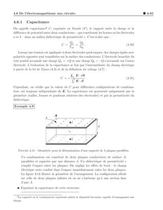 4.6 De l’´lectromagn´tisme aux circuits
         e          e                                                                                   4-85

4.6.1       Capacitance
On appelle capacitance6 C, exprim´e en Farads (F ), le rapport entre la charge et la
                                     e
diﬀ´rence de potentiel entre deux conducteurs – qui constituent les bornes ou les ´lectrodes
   e                                                                              e
a et b – dans un milieu di´lectrique de permittivit´ ǫ. C’est-`-dire que :
                           e                       e          a
                                               Qa    Qb
                                        C =        =     .                                    (4.30)
                                               Vab   Vba
    Lorsqu’une tension est appliqu´e ` deux ´lectrodes quelconques, des charges ´gales avec
                                   e a       e                                   e
polarit´s oppos´es sont transf´r´es sur la surface des conducteurs. L’´lectrode branch´e du
       e        e             ee                                      e               e
cˆt´ positif accumule une charge Qa = +Q et une charge Qb = −Q s’accumule sur l’autre
 oe
´lectrode. L’´valuation de la capacitance se fait par l’interm´diaire du champ ´lectrique
e             e                                                e                   e
a
` partir de la loi de Gauss (4.3) et de la d´ﬁnition du voltage (4.7) :
                                            e

                                                   Sa
                                                         E · dS
                                       C = ǫ         b
                                                                  .                           (4.31)
                                                    a
                                                         E · dl
Cependant, on v´riﬁe que la valeur de C pour diﬀ´rentes conﬁgurations de condensa-
                  e                                    e
teur, est toujours ind´pendante de E. La capacitance est gouvern´e uniquement par la
                       e                                              e
g´om´trie (tailles, formes et positions relatives des ´lectrodes) et par la permittivit´ du
 e e                                                  e                                e
di´lectrique.
  e

Exemple 4.9

                                 z
                          A
                                                   a
                                                                      d
                                              ǫr

                                                   b


      Figure 4.14 – G´om´trie pour la d´termination d’une capacit´ de 2 plaques parall`les.
                     e e               e                         e                    e

        Un condensateur est constitu´ de deux plaques conductrices de surface A,
                                      e
        parall`les et espac´es par une distance d. Un di´lectrique de permittivit´ ǫ
              e            e                              e                      e
        remplit l’espace entre les plaques. On n´glige les eﬀets de bord : le champ
                                                  e
        ´lectrique reste conﬁn´ dans l’espace imm´diatement entre les deux plaques.
        e                     e                     e
        La ﬁgure 4.14 illustre la g´om´trie de l’arrangement. La conﬁguration id´ale
                                   e e                                          e
        est celle de deux plaques inﬁnies o` on ne s’int´resse qu’` une section ﬁnie
                                            u            e        a
        d’aire A.
   ◮ Exprimez la capacitance de cette structure.

  6
    La capacit´ ou le condensateur repr´sente plutˆt le dispositif lui-mˆme capable d’emmagasiner une
              e                        e          o                     e
charge.
 