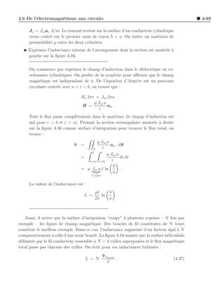 4.6 De l’´lectromagn´tisme aux circuits
         e          e                                                                         4-89

     J s = Jso az A/m. Le courant revient sur la surface d’un conducteur cylindrique
     creux centr´ sur le premier mais de rayon b > a. On ins`re un mat´riau de
                  e                                              e          e
     perm´abilit´ µ entre les deux cylindres.
          e       e
  ◮ Exprimez l’inductance externe de l’arrangement dont la section est montr´e a
                                                                            e `
    gauche sur la ﬁgure 4.16.


     On commence par exprimer le champ d’induction dans le di´lectrique en co-
                                                               e
     ordonn´es cylindriques. On proﬁte de la sym´trie pour aﬃrmer que le champ
             e                                     e
     magn´tique est ind´pendant de φ. De l’´quation d’Amp`re sur un parcours
           e              e                    e            e
     circulaire centr´e avec a < r < b, on trouve que :
                     e

                                  Hφ 2πr = Jso 2πa
                                        µ Jso a
                                  B =           aφ .
                                           r
     Tout le ﬂux passe compl`tement dans le mat´riau (le champ d’induction est
                            e                    e
     nul pour r > b et r < a). Prenant la section rectangulaire montr´e a droite
                                                                     e `
     sur la ﬁgure 4.16 comme surface d’int´gration pour trouver le ﬂux total, on
                                          e
     trouve :
                                         µ Jso a
                              Ψ =                aφ · dS
                                       S     r
                                      b     ℓ
                                               µ Jso a
                                  =                    dz dr
                                     r=a z=0      r
                                                   b
                                  = µ Jso a ℓ ln        .
                                                   a
                                        I/(2π)


     La valeur de l’inductance est :
                                          µℓ         b
                                    L =      ln           .
                                          2π         a



    Aussi, il arrive que la surface d’int´gration “coupe” ` plusieurs reprises – N fois par
                                         e                a
exemple – les lignes de champ magn´tique. Des boucles de ﬁl constitu´es de N tours
                                         e                                  e
constitue le meilleur exemple. Dans ce cas, l’inductance augmente d’un facteur ´gal a N
                                                                                  e    `
comparativement ` celle d’une seule boucle. La ﬁgure 4.18 montre que la surface h´lico¨
                    a                                                             e ıdale
d´limit´e par le ﬁl conducteur ressemble ` N = 2 vrilles superpos´es et le ﬂux magn´tique
 e     e                                    a                     e                  e
total passe par chacune des vrilles. On ´crit pour ces inductances bobin´es :
                                           e                              e
                                                 Ψ1boucle
                                    L = N                 .                         (4.37)
                                                   I
 