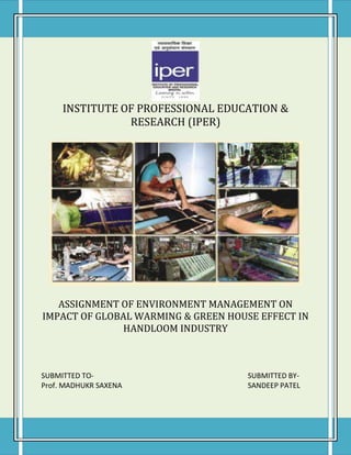 INSTITUTE OF PROFESSIONAL EDUCATION &
                RESEARCH (IPER)




   ASSIGNMENT OF ENVIRONMENT MANAGEMENT ON
IMPACT OF GLOBAL WARMING & GREEN HOUSE EFFECT IN
              HANDLOOM INDUSTRY



SUBMITTED TO-                        SUBMITTED BY-
Prof. MADHUKR SAXENA                 SANDEEP PATEL
 
