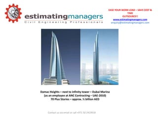 EASE YOUR WORK LOAD – SAVE COST &
TIME
OUTSOURCE!!
www.estimatingmanagers.com
enquiry@estimatingmanagers.com
Contact us via email or call +971 50 2419918
Damac Heights – next to infinity tower – Dubai Marina
(as an employee at ANC Contracting – UAE-2010)
70 Plus Stories – approx. ½ billion AED
 