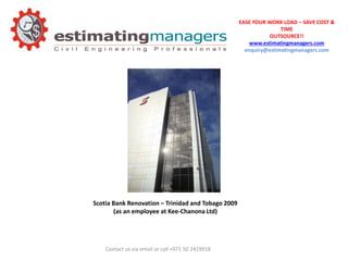EASE YOUR WORK LOAD – SAVE COST &
TIME
OUTSOURCE!!
www.estimatingmanagers.com
enquiry@estimatingmanagers.com
Contact us via email or call +971 50 2419918
Scotia Bank Renovation – Trinidad and Tobago 2009
(as an employee at Kee-Chanona Ltd)
 