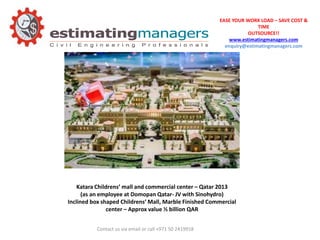 EASE YOUR WORK LOAD – SAVE COST &
TIME
OUTSOURCE!!
www.estimatingmanagers.com
enquiry@estimatingmanagers.com
Contact us via email or call +971 50 2419918
Katara Childrens’ mall and commercial center – Qatar 2013
(as an employee at Domopan Qatar- JV with Sinohydro)
Inclined box shaped Childrens’ Mall, Marble Finished Commercial
center – Approx value ½ billion QAR
 