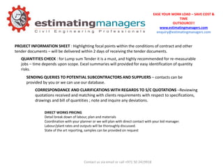 EASE YOUR WORK LOAD – SAVE COST &
TIME
OUTSOURCE!!
www.estimatingmanagers.com
enquiry@estimatingmanagers.com
QUANTITIES CHECK : for Lump sum Tender it is a must, and highly recommended for re-measurable
jobs – time depends upon scope. Excel summaries will provided for easy identification of quantity
risks.
PROJECT INFORMATION SHEET : Highlighting focal points within the conditions of contract and other
tender documents – will be delivered within 2 days of receiving the tender documents.
SENDING QUERIES TO POTENTIAL SUBCONTRACTORS AND SUPPLIERS – contacts can be
provided by you or we can use our database.
CORRESPONDANCE AND CLARIFICATIONS WITH REGARDS TO S/C QUOTATIONS –Reviewing
quotations received and matching with clients requirements with respect to specifications,
drawings and bill of quantities ; note and inquire any deviations.
DIRECT WORKS PRICING
Detail break down of labour, plan and materials
Coordination with your planner or we will plan with direct contact with your bid manager.
Labour/plant rates and outputs will be thoroughly discussed.
State of the art reporting, samples can be provided on request
Contact us via email or call +971 50 2419918
 