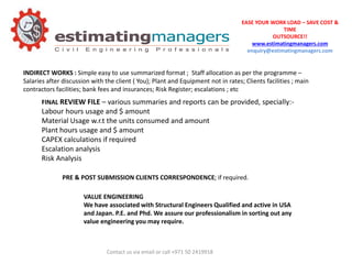 EASE YOUR WORK LOAD – SAVE COST &
TIME
OUTSOURCE!!
www.estimatingmanagers.com
enquiry@estimatingmanagers.com
INDIRECT WORKS : Simple easy to use summarized format ; Staff allocation as per the programme –
Salaries after discussion with the client ( You); Plant and Equipment not in rates; Clients facilities ; main
contractors facilities; bank fees and insurances; Risk Register; escalations ; etc
FINAL REVIEW FILE – various summaries and reports can be provided, specially:-
Labour hours usage and $ amount
Material Usage w.r.t the units consumed and amount
Plant hours usage and $ amount
CAPEX calculations if required
Escalation analysis
Risk Analysis
PRE & POST SUBMISSION CLIENTS CORRESPONDENCE; if required.
VALUE ENGINEERING
We have associated with Structural Engineers Qualified and active in USA
and Japan. P.E. and Phd. We assure our professionalism in sorting out any
value engineering you may require.
Contact us via email or call +971 50 2419918
 