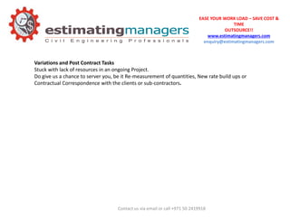 EASE YOUR WORK LOAD – SAVE COST &
TIME
OUTSOURCE!!
www.estimatingmanagers.com
enquiry@estimatingmanagers.com
Variations and Post Contract Tasks
Stuck with lack of resources in an ongoing Project.
Do give us a chance to server you, be it Re-measurement of quantities, New rate build ups or
Contractual Correspondence with the clients or sub-contractors.
Contact us via email or call +971 50 2419918
 