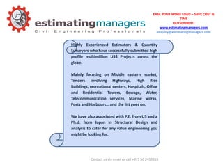 EASE YOUR WORK LOAD – SAVE COST &
TIME
OUTSOURCE!!
www.estimatingmanagers.com
enquiry@estimatingmanagers.com
Highly Experienced Estimators & Quantity
Surveyors who have successfully submitted high
profile multimillion US$ Projects across the
globe.
Mainly focusing on Middle eastern market,
Tenders involving Highways, High Rise
Buildings, recreational centers, Hospitals, Office
and Residential Towers, Sewage, Water,
Telecommunication services, Marine works,
Ports and Harbours… and the list goes on.
We have also associated with P.E. from US and a
Ph.d. from Japan in Structural Design and
analysis to cater for any value engineering you
might be looking for.
Contact us via email or call +971 50 2419918
 