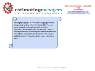 EASE YOUR WORK LOAD – SAVE COST &
TIME
OUTSOURCE!!
www.estimatingmanagers.com
enquiry@estimatingmanagers.com
Training Your people in your Estimating Department!
Along with providing Estimating Related Services, we
would also welcome any inquiries from those
contractors who have recently started using Candy or
new to professional estimating or want to compete with
International Contractors professionally. We would be
glad to train them in house with their own estimating
team.
Contact us via email or call +971 50 2419918
 