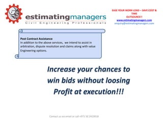 EASE YOUR WORK LOAD – SAVE COST &
TIME
OUTSOURCE!!
www.estimatingmanagers.com
enquiry@estimatingmanagers.com
Post Contract Assistance
In addition to the above services, we intend to assist in
arbitration, dispute resolution and claims along with value
Engineering options.
Increase your chances to
win bids without loosing
Profit at execution!!!
Contact us via email or call +971 50 2419918
 