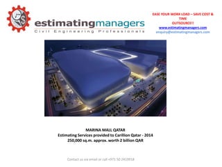 EASE YOUR WORK LOAD – SAVE COST &
TIME
OUTSOURCE!!
www.estimatingmanagers.com
enquiry@estimatingmanagers.com
Contact us via email or call +971 50 2419918
MARINA MALL QATAR
Estimating Services provided to Carillion Qatar - 2014
250,000 sq.m. approx. worth 2 billion QAR
 