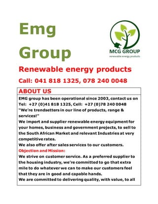 Emg
Group
Renewable energy products
Call: 041 818 1325, 078 240 0048
ABOUT US
EMG group has been operational since 2003, contact us on
Tel: +27 (0)41 818 1325, Cell: +27 (0)78 240 0048
“We’re trendsetters in our line of products, range &
services!”
We import and supplier renewable energy equipment for
your homes, business and government projects, to sell to
the South African Market and relevant Industries at very
competitive rates.
We also offer after sales services to our customers.
Objection and Mission:
We strive on customer service. As a preferred supplier to
the housing industry, we’re committed to go that extra
mile to do whatever we can to make our customers feel
that they are in good and capable hands.
 
