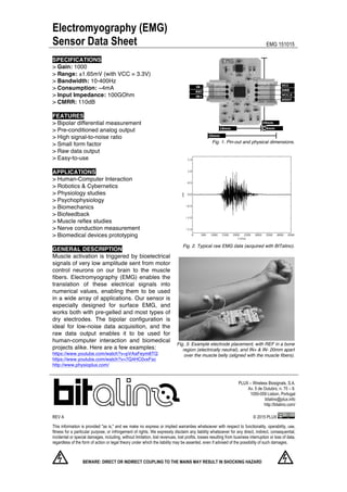 Electromyography (EMG)
Sensor Data Sheet EMG 151015
	
  
	
  
	
  
PLUX – Wireless Biosignals, S.A.
Av. 5 de Outubro, n. 70 – 8.
1050-059 Lisbon, Portugal
bitalino@plux.info
http://bitalino.com/
REV A	
   © 2015 PLUX
This information is provided "as is," and we make no express or implied warranties whatsoever with respect to functionality, operability, use,
fitness for a particular purpose, or infringement of rights. We expressly disclaim any liability whatsoever for any direct, indirect, consequential,
incidental or special damages, including, without limitation, lost revenues, lost profits, losses resulting from business interruption or loss of data,
regardless of the form of action or legal theory under which the liability may be asserted, even if advised of the possibility of such damages.
BEWARE: DIRECT OR INDIRECT COUPLING TO THE MAINS MAY RESULT IN SHOCKING HAZARD	
  
	
  
SPECIFICATIONS
> Gain: 1000
> Range: ±1.65mV (with VCC = 3.3V)
> Bandwidth: 10-400Hz
> Consumption: ~4mA
> Input Impedance: 100GOhm
> CMRR: 110dB
FEATURES
> Bipolar differential measurement
> Pre-conditioned analog output
> High signal-to-noise ratio
> Small form factor
> Raw data output
> Easy-to-use
APPLICATIONS
> Human-Computer Interaction
> Robotics & Cybernetics
> Physiology studies
> Psychophysiology
> Biomechanics
> Biofeedback
> Muscle reflex studies
> Nerve conduction measurement
> Biomedical devices prototyping
GENERAL DESCRIPTION
Muscle activation is triggered by bioelectrical
signals of very low amplitude sent from motor
control neurons on our brain to the muscle
fibers. Electromyography (EMG) enables the
translation of these electrical signals into
numerical values, enabling them to be used
in a wide array of applications. Our sensor is
especially designed for surface EMG, and
works both with pre-gelled and most types of
dry electrodes. The bipolar configuration is
ideal for low-noise data acquisition, and the
raw data output enables it to be used for
human-computer interaction and biomedical
projects alike. Here are a few examples:
https://www.youtube.com/watch?v=pVAaFeym8TQ
https://www.youtube.com/watch?v=7Q4HC0vxFsc
http://www.physioplux.com/
Fig. 1. Pin-out and physical dimensions.
Fig. 2. Typical raw EMG data (acquired with BITalino).
Fig. 3. Example electrode placement, with REF in a bone
region (electrically neutral), and IN+ & IN- 20mm apart
over the muscle belly (aligned with the muscle fibers).
 