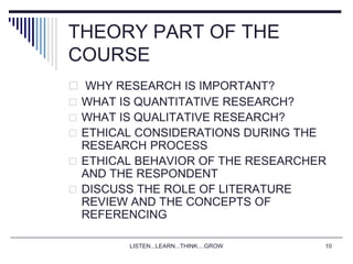 LISTEN...LEARN...THINK....GROW 10
THEORY PART OF THE
COURSE
 WHY RESEARCH IS IMPORTANT?
 WHAT IS QUANTITATIVE RESEARCH?
 WHAT IS QUALITATIVE RESEARCH?
 ETHICAL CONSIDERATIONS DURING THE
RESEARCH PROCESS
 ETHICAL BEHAVIOR OF THE RESEARCHER
AND THE RESPONDENT
 DISCUSS THE ROLE OF LITERATURE
REVIEW AND THE CONCEPTS OF
REFERENCING
 