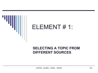 LISTEN...LEARN...THINK....GROW 102
ELEMENT # 1:
SELECTING A TOPIC FROM
DIFFERENT SOURCES
 