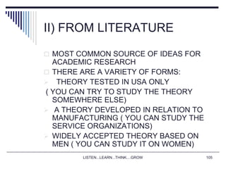 LISTEN...LEARN...THINK....GROW 105
II) FROM LITERATURE
 MOST COMMON SOURCE OF IDEAS FOR
ACADEMIC RESEARCH
 THERE ARE A VARIETY OF FORMS:
 THEORY TESTED IN USA ONLY
( YOU CAN TRY TO STUDY THE THEORY
SOMEWHERE ELSE)
 A THEORY DEVELOPED IN RELATION TO
MANUFACTURING ( YOU CAN STUDY THE
SERVICE ORGANIZATIONS)
 WIDELY ACCEPTED THEORY BASED ON
MEN ( YOU CAN STUDY IT ON WOMEN)
 