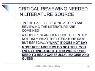 LISTEN...LEARN...THINK....GROW 108
CRITICAL REVIEWING NEEDED
IN LITERATURE SOURCE
 IN THE CASE, SELECTING A TOPIC AND
REVIEWING THE LITERATURE ARE
COMBINED
 A GOOD RESEARCHER SHOULD IDENTIFY
NOT ONLY WHAT THE LITERATURE SAYS
BUT ESPECIALLY WHAT IT DOES NOT SAY
 MOST RESEARCHERS DO NOT TELL YOU
EVERYTHING ABOUT THEIR WORK : YOU
NEED TO READ CAREFULLY, IMAGINE AND
GUESS
 