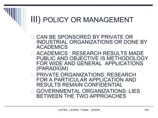 LISTEN...LEARN...THINK....GROW 109
III) POLICY OR MANAGEMENT
 CAN BE SPONSORED BY PRIVATE OR
INDUSTRIAL ORGANIZATIONS OR DONE BY
ACADEMICS
 ACADEMICS : RESEARCH RESULTS MADE
PUBLIC AND OBJECTIVE IS METHODOLOGY
FOR WIDE AND GENERAL APPLICATIONS
(PARADIGM)
 PRIVATE ORGANIZATIONS: RESEARCH
FOR A PARTICULAR APPLICATION AND
RESULTS REMAIN CONFIDENTIAL
 GOVERNMENTAL ORGANIZATIONS: LIES
BETWEEN THE TWO APPROACHES
 