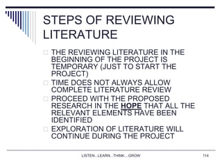 LISTEN...LEARN...THINK....GROW 114
STEPS OF REVIEWING
LITERATURE
 THE REVIEWING LITERATURE IN THE
BEGINNING OF THE PROJECT IS
TEMPORARY (JUST TO START THE
PROJECT)
 TIME DOES NOT ALWAYS ALLOW
COMPLETE LITERATURE REVIEW
 PROCEED WITH THE PROPOSED
RESEARCH IN THE HOPE THAT ALL THE
RELEVANT ELEMENTS HAVE BEEN
IDENTIFIED
 EXPLORATION OF LITERATURE WILL
CONTINUE DURING THE PROJECT
 
