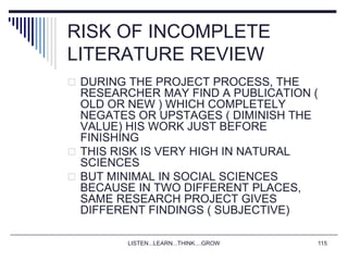 LISTEN...LEARN...THINK....GROW 115
RISK OF INCOMPLETE
LITERATURE REVIEW
 DURING THE PROJECT PROCESS, THE
RESEARCHER MAY FIND A PUBLICATION (
OLD OR NEW ) WHICH COMPLETELY
NEGATES OR UPSTAGES ( DIMINISH THE
VALUE) HIS WORK JUST BEFORE
FINISHING
 THIS RISK IS VERY HIGH IN NATURAL
SCIENCES
 BUT MINIMAL IN SOCIAL SCIENCES
BECAUSE IN TWO DIFFERENT PLACES,
SAME RESEARCH PROJECT GIVES
DIFFERENT FINDINGS ( SUBJECTIVE)
 
