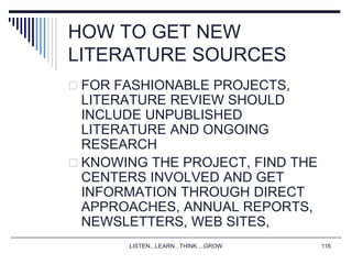 LISTEN...LEARN...THINK....GROW 116
HOW TO GET NEW
LITERATURE SOURCES
 FOR FASHIONABLE PROJECTS,
LITERATURE REVIEW SHOULD
INCLUDE UNPUBLISHED
LITERATURE AND ONGOING
RESEARCH
 KNOWING THE PROJECT, FIND THE
CENTERS INVOLVED AND GET
INFORMATION THROUGH DIRECT
APPROACHES, ANNUAL REPORTS,
NEWSLETTERS, WEB SITES,
 