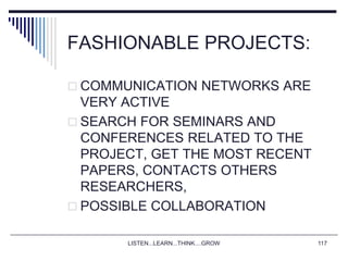 LISTEN...LEARN...THINK....GROW 117
FASHIONABLE PROJECTS:
 COMMUNICATION NETWORKS ARE
VERY ACTIVE
 SEARCH FOR SEMINARS AND
CONFERENCES RELATED TO THE
PROJECT, GET THE MOST RECENT
PAPERS, CONTACTS OTHERS
RESEARCHERS,
 POSSIBLE COLLABORATION
 