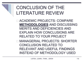 LISTEN...LEARN...THINK....GROW 118
CONCLUSION OF THE
LITERATURE REVIEW
 ACADEMIC PROJECTS: COMPARE
METHODOLOGIES AND DISCUSSING
MERITS AND DEFICIENCIES AND
EXPLAIN HOW CONCLUSIONS ARE
RELATED TO YOUR PROJECT
 MANAGERIAL PROJECTS: SHORTER
CONCLUSION RELATED TO
RELEVANT AND USEFUL FINDINGS
INSTEAD OF METHODOLOGY USED
 