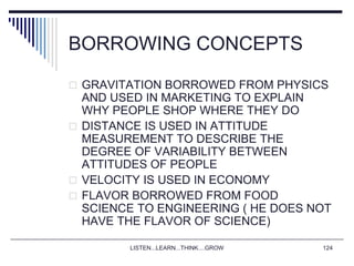 LISTEN...LEARN...THINK....GROW 124
BORROWING CONCEPTS
 GRAVITATION BORROWED FROM PHYSICS
AND USED IN MARKETING TO EXPLAIN
WHY PEOPLE SHOP WHERE THEY DO
 DISTANCE IS USED IN ATTITUDE
MEASUREMENT TO DESCRIBE THE
DEGREE OF VARIABILITY BETWEEN
ATTITUDES OF PEOPLE
 VELOCITY IS USED IN ECONOMY
 FLAVOR BORROWED FROM FOOD
SCIENCE TO ENGINEERING ( HE DOES NOT
HAVE THE FLAVOR OF SCIENCE)
 