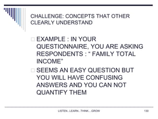 LISTEN...LEARN...THINK....GROW 130
CHALLENGE: CONCEPTS THAT OTHER
CLEARLY UNDERSTAND
 EXAMPLE : IN YOUR
QUESTIONNAIRE, YOU ARE ASKING
RESPONDENTS : “ FAMILY TOTAL
INCOME”
 SEEMS AN EASY QUESTION BUT
YOU WILL HAVE CONFUSING
ANSWERS AND YOU CAN NOT
QUANTIFY THEM
 