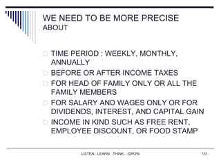 LISTEN...LEARN...THINK....GROW 131
WE NEED TO BE MORE PRECISE
ABOUT
 TIME PERIOD : WEEKLY, MONTHLY,
ANNUALLY
 BEFORE OR AFTER INCOME TAXES
 FOR HEAD OF FAMILY ONLY OR ALL THE
FAMILY MEMBERS
 FOR SALARY AND WAGES ONLY OR FOR
DIVIDENDS, INTEREST, AND CAPITAL GAIN
 INCOME IN KIND SUCH AS FREE RENT,
EMPLOYEE DISCOUNT, OR FOOD STAMP
 