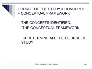 LISTEN...LEARN...THINK....GROW 136
COURSE OF THE STUDY = CONCEPTS
+ CONCEPTUAL FRAMEWORK
 THE CONCEPTS IDENTIFIED,
 THE CONCEPTUAL FRAMEWORK
 DETERMINE ALL THE COURSE OF
STUDY
 