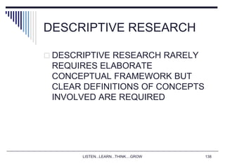 LISTEN...LEARN...THINK....GROW 138
DESCRIPTIVE RESEARCH
 DESCRIPTIVE RESEARCH RARELY
REQUIRES ELABORATE
CONCEPTUAL FRAMEWORK BUT
CLEAR DEFINITIONS OF CONCEPTS
INVOLVED ARE REQUIRED
 