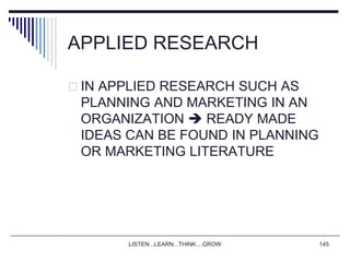 LISTEN...LEARN...THINK....GROW 145
APPLIED RESEARCH
 IN APPLIED RESEARCH SUCH AS
PLANNING AND MARKETING IN AN
ORGANIZATION  READY MADE
IDEAS CAN BE FOUND IN PLANNING
OR MARKETING LITERATURE
 