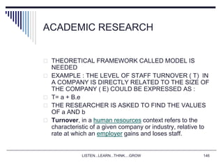LISTEN...LEARN...THINK....GROW 146
ACADEMIC RESEARCH
 THEORETICAL FRAMEWORK CALLED MODEL IS
NEEDED
 EXAMPLE : THE LEVEL OF STAFF TURNOVER ( T) IN
A COMPANY IS DIRECTLY RELATED TO THE SIZE OF
THE COMPANY ( E) COULD BE EXPRESSED AS :
 T= a + B.e
 THE RESEARCHER IS ASKED TO FIND THE VALUES
OF a AND b
 Turnover, in a human resources context refers to the
characteristic of a given company or industry, relative to
rate at which an employer gains and loses staff.
 