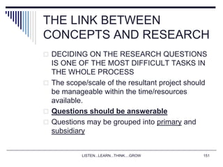 LISTEN...LEARN...THINK....GROW 151
THE LINK BETWEEN
CONCEPTS AND RESEARCH
 DECIDING ON THE RESEARCH QUESTIONS
IS ONE OF THE MOST DIFFICULT TASKS IN
THE WHOLE PROCESS
 The scope/scale of the resultant project should
be manageable within the time/resources
available.
 Questions should be answerable
 Questions may be grouped into primary and
subsidiary
 