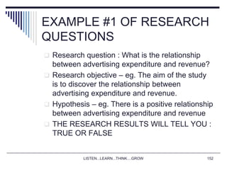 LISTEN...LEARN...THINK....GROW 152
EXAMPLE #1 OF RESEARCH
QUESTIONS
 Research question : What is the relationship
between advertising expenditure and revenue?
 Research objective – eg. The aim of the study
is to discover the relationship between
advertising expenditure and revenue.
 Hypothesis – eg. There is a positive relationship
between advertising expenditure and revenue
 THE RESEARCH RESULTS WILL TELL YOU :
TRUE OR FALSE
 