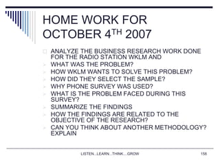 LISTEN...LEARN...THINK....GROW 158
HOME WORK FOR
OCTOBER 4TH 2007
 ANALYZE THE BUSINESS RESEARCH WORK DONE
FOR THE RADIO STATION WKLM AND
 WHAT WAS THE PROBLEM?
 HOW WKLM WANTS TO SOLVE THIS PROBLEM?
 HOW DID THEY SELECT THE SAMPLE?
 WHY PHONE SURVEY WAS USED?
 WHAT IS THE PROBLEM FACED DURING THIS
SURVEY?
 SUMMARIZE THE FINDINGS
 HOW THE FINDINGS ARE RELATED TO THE
OBJECTIVE OF THE RESEARCH?
 CAN YOU THINK ABOUT ANOTHER METHODOLOGY?
EXPLAIN
 
