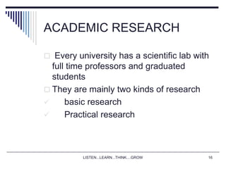 LISTEN...LEARN...THINK....GROW 16
ACADEMIC RESEARCH
 Every university has a scientific lab with
full time professors and graduated
students
 They are mainly two kinds of research
 basic research
 Practical research
 