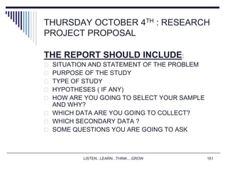 LISTEN...LEARN...THINK....GROW 161
THURSDAY OCTOBER 4TH : RESEARCH
PROJECT PROPOSAL
THE REPORT SHOULD INCLUDE:
 SITUATION AND STATEMENT OF THE PROBLEM
 PURPOSE OF THE STUDY
 TYPE OF STUDY
 HYPOTHESES ( IF ANY)
 HOW ARE YOU GOING TO SELECT YOUR SAMPLE
AND WHY?
 WHICH DATA ARE YOU GOING TO COLLECT?
 WHICH SECONDARY DATA ?
 SOME QUESTIONS YOU ARE GOING TO ASK
 