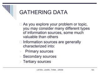 LISTEN...LEARN...THINK....GROW 163
GATHERING DATA
 As you explore your problem or topic,
you may consider many different types
of information sources, some much
valuable than others
 Information sources are generally
characterized into:
 Primary sources
 Secondary sources
 Tertiary sources
 