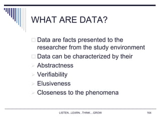 LISTEN...LEARN...THINK....GROW 164
WHAT ARE DATA?
 Data are facts presented to the
researcher from the study environment
 Data can be characterized by their
 Abstractness
 Verifiability
 Elusiveness
 Closeness to the phenomena
 