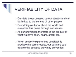 LISTEN...LEARN...THINK....GROW 166
VERIFIABILITY OF DATA
 Our data are processed by our senses and can
be limited to the senses of other people
 Everything we know about the world and
ourselves has come through our senses.
 All our knowledge therefore is the product of
what we have seen, heard, smelt, etc.
 When sensory experiences consistently
produce the same results, our data are said
trustworthy because they may be verified
 