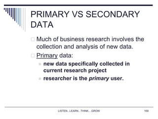 LISTEN...LEARN...THINK....GROW 169
PRIMARY VS SECONDARY
DATA
 Much of business research involves the
collection and analysis of new data.
 Primary data:
 new data specifically collected in
current research project
 researcher is the primary user.
 