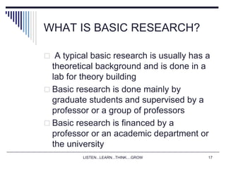 LISTEN...LEARN...THINK....GROW 17
WHAT IS BASIC RESEARCH?
 A typical basic research is usually has a
theoretical background and is done in a
lab for theory building
 Basic research is done mainly by
graduate students and supervised by a
professor or a group of professors
 Basic research is financed by a
professor or an academic department or
the university
 