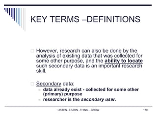 LISTEN...LEARN...THINK....GROW 170
KEY TERMS –DEFINITIONS
 However, research can also be done by the
analysis of existing data that was collected for
some other purpose, and the ability to locate
such secondary data is an important research
skill.
 Secondary data:
 data already exist - collected for some other
(primary) purpose
 researcher is the secondary user.
 